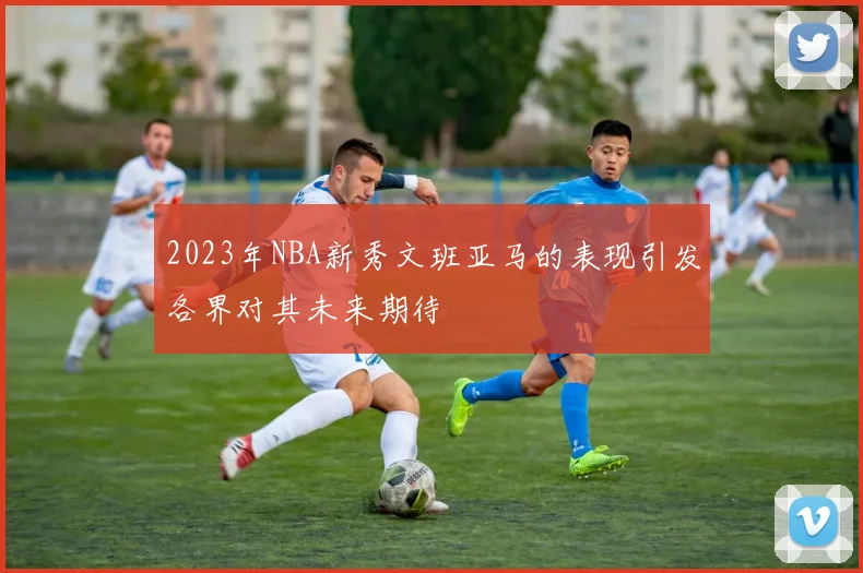 2023年NBA新秀文班亚马的表现引发各界对其未来期待