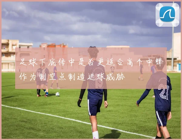足球下底传中是否更适合高个中锋作为制空点制造进球威胁